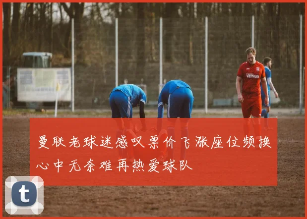 曼联老球迷感叹票价飞涨座位频换心中无奈难再热爱球队