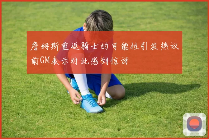 詹姆斯重返骑士的可能性引发热议前GM表示对此感到惊讶