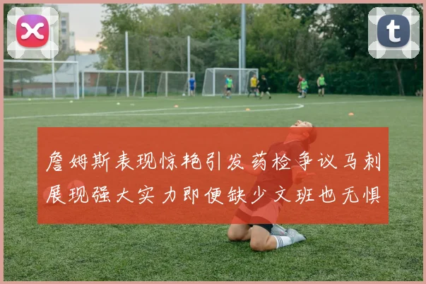 詹姆斯表现惊艳引发药检争议马刺展现强大实力即便缺少文班也无惧挑战