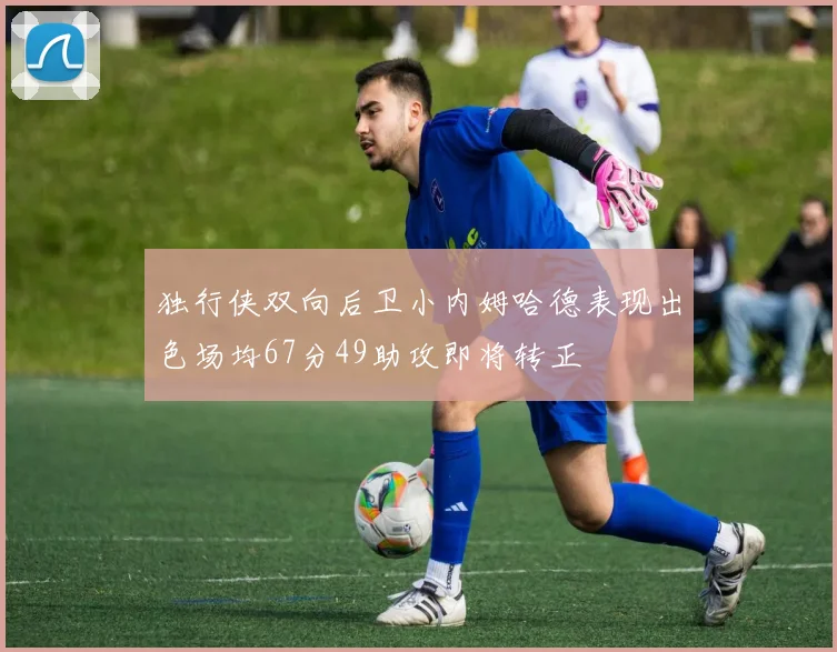 独行侠双向后卫小内姆哈德表现出色场均67分49助攻即将转正