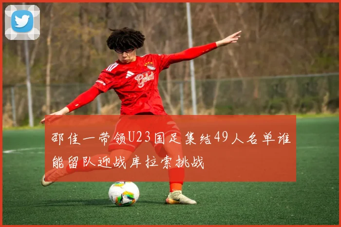 邵佳一带领U23国足集结49人名单谁能留队迎战库拉索挑战