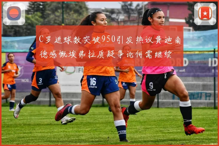 C罗进球数突破950引发热议费迪南德感慨埃弗拉质疑争论何需继续