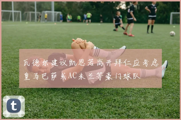 瓦德尔建议凯恩若离开拜仁应考虑皇马巴萨或AC米兰等豪门球队