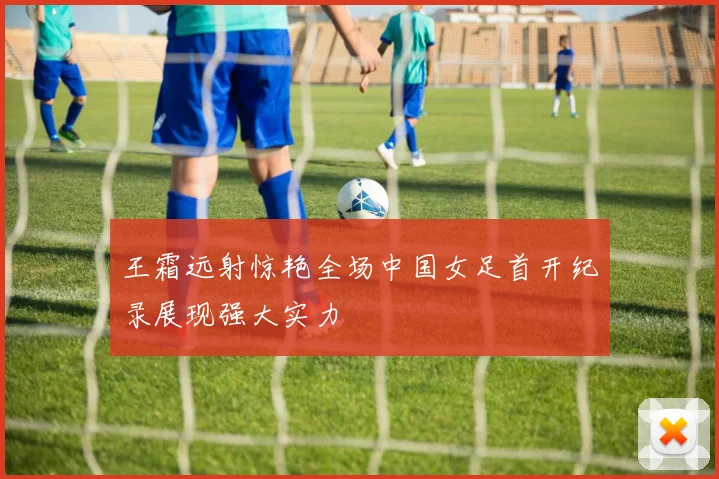 王霜远射惊艳全场中国女足首开纪录展现强大实力