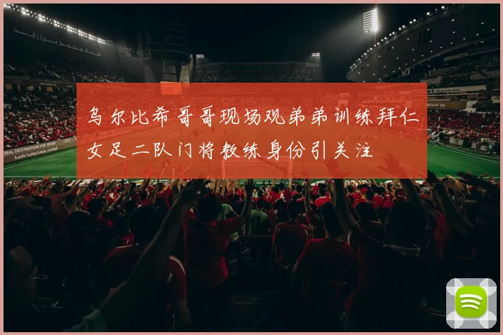 乌尔比希哥哥现场观弟弟训练拜仁女足二队门将教练身份引关注