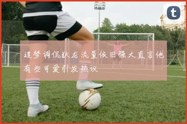 追梦调侃狄龙流量依旧强大直言他有些可爱引发热议