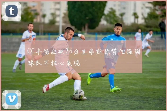 CC半场狂砍26分里弗斯称赞但强调球队不担心表现