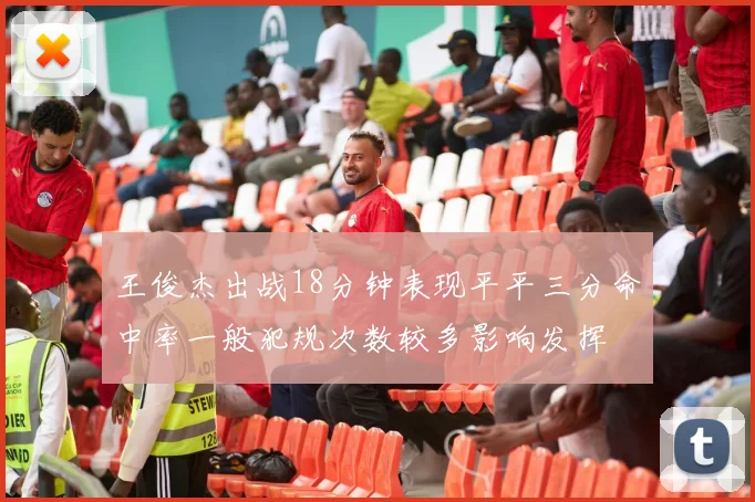 王俊杰出战18分钟表现平平三分命中率一般犯规次数较多影响发挥