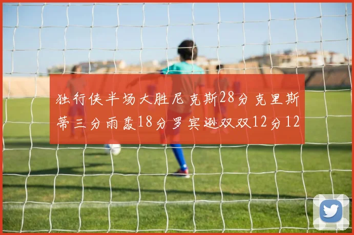 独行侠半场大胜尼克斯28分克里斯蒂三分雨轰18分罗宾逊双双12分12篮板表现出色