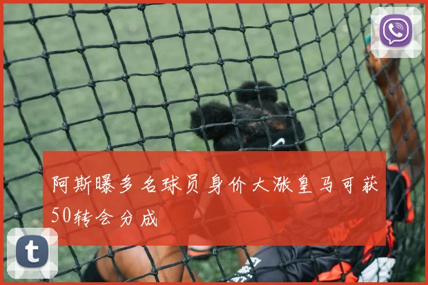 阿斯曝多名球员身价大涨皇马可获50转会分成