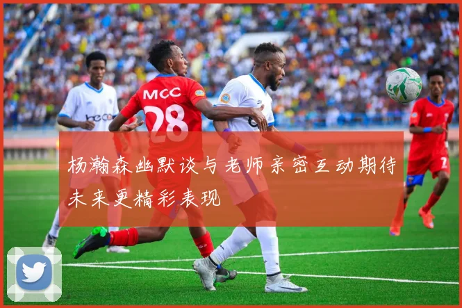 杨瀚森幽默谈与老师亲密互动期待未来更精彩表现