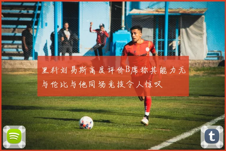 里科刘易斯高度评价B席称其能力无与伦比与他同场竞技令人惊叹