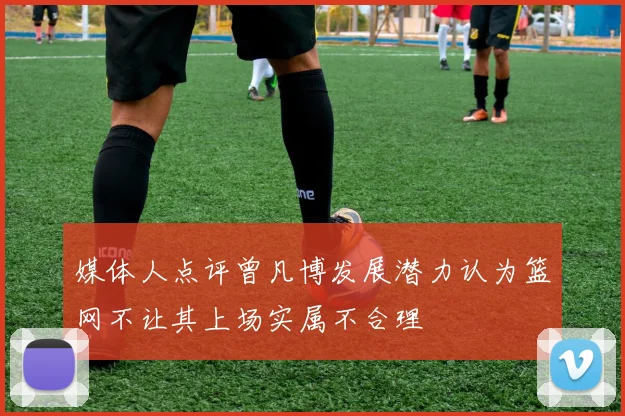 媒体人点评曾凡博发展潜力认为篮网不让其上场实属不合理