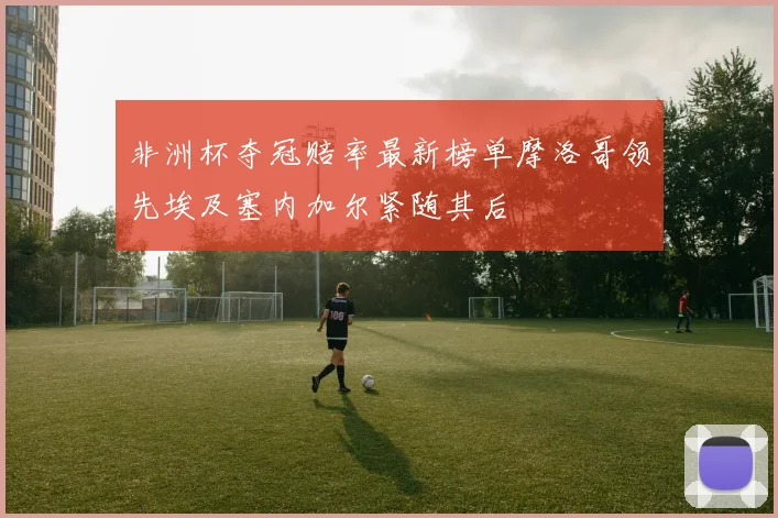 非洲杯夺冠赔率最新榜单摩洛哥领先埃及塞内加尔紧随其后