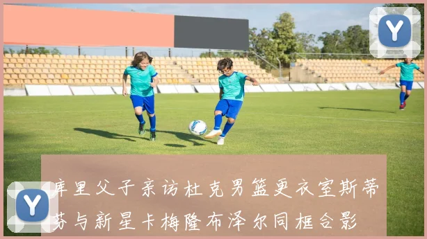 库里父子亲访杜克男篮更衣室斯蒂芬与新星卡梅隆布泽尔同框合影