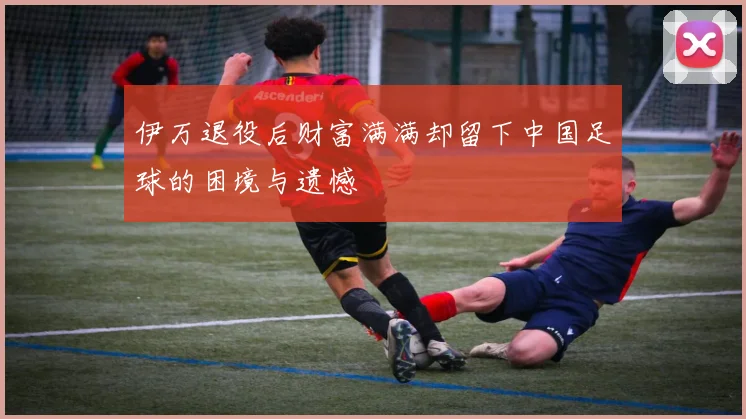 伊万退役后财富满满却留下中国足球的困境与遗憾
