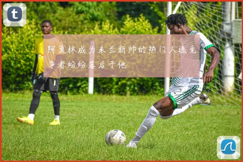 阿莫林成为米兰新帅的热门人选竞争者纷纷落后于他