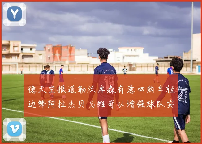 德天空报道勒沃库森有意回购年轻边锋阿拉杰贝戈维奇以增强球队实力